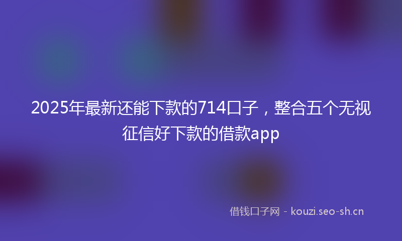 2025年最新还能下款的714口子，整合五个无视征信好下款的借款app