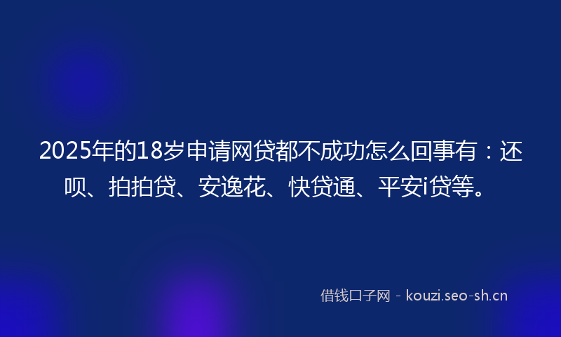 2025年的18岁申请网贷都不成功怎么回事有：还呗、拍拍贷、安逸花、快贷通、平安i贷等。