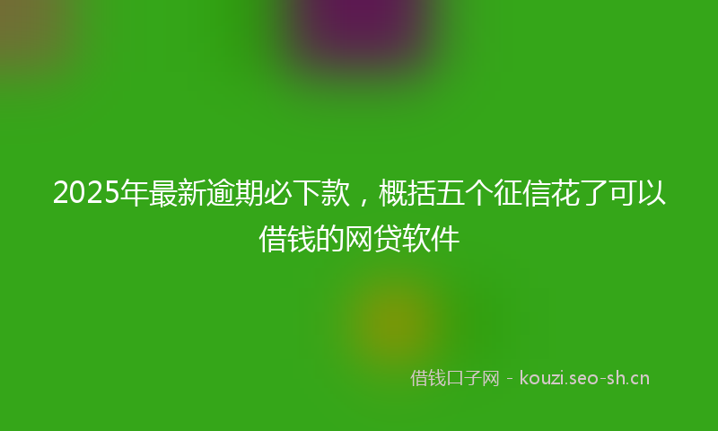 2025年最新逾期必下款，概括五个征信花了可以借钱的网贷软件