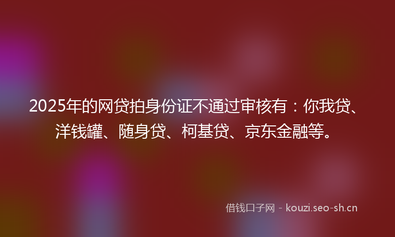 2025年的网贷拍身份证不通过审核有：你我贷、洋钱罐、随身贷、柯基贷、京东金融等。