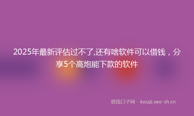 2025年最新评估过不了,还有啥软件可以借钱，分享5个高炮能下款的软件