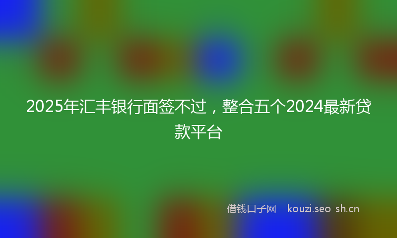 2025年汇丰银行面签不过，整合五个2024最新贷款平台