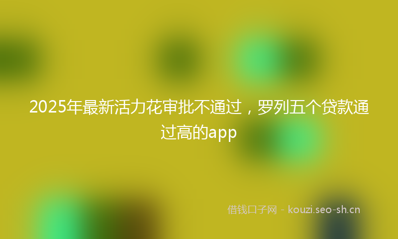 2025年最新活力花审批不通过，罗列五个贷款通过高的app
