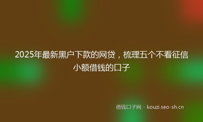 2025年最新黑户下款的网贷，梳理五个不看征信小额借钱的口子