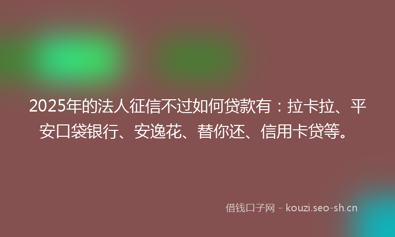 2025年的法人征信不过如何贷款有：拉卡拉、平安口袋银行、安逸花、替你还、信用卡贷等。