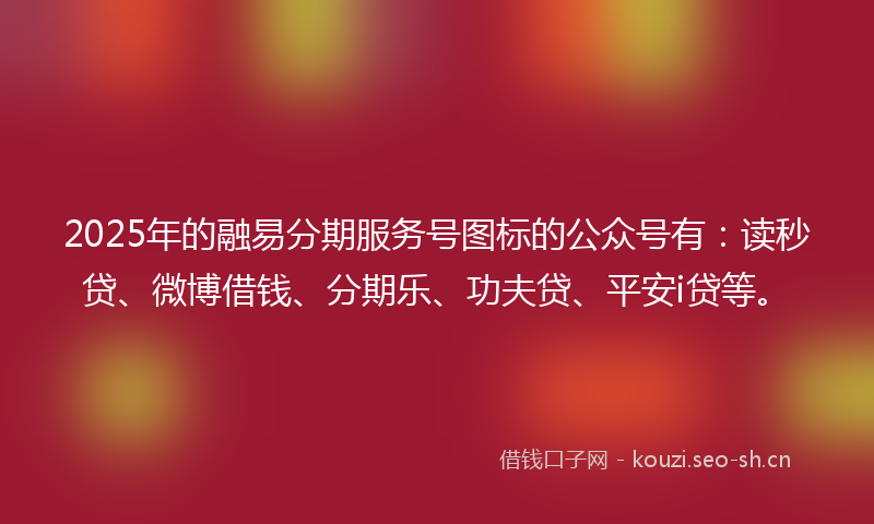 2025年的融易分期服务号图标的公众号有：读秒贷、微博借钱、分期乐、功夫贷、平安i贷等。