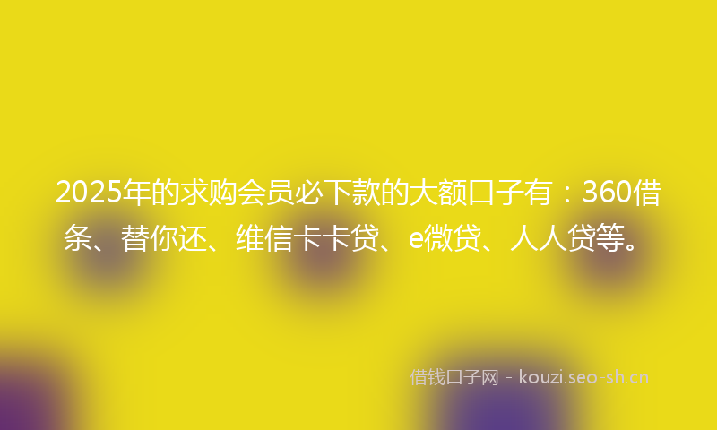 2025年的求购会员必下款的大额口子有：360借条、替你还、维信卡卡贷、e微贷、人人贷等。