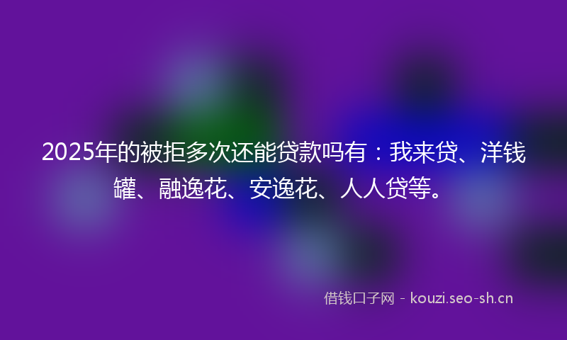 2025年的被拒多次还能贷款吗有：我来贷、洋钱罐、融逸花、安逸花、人人贷等。