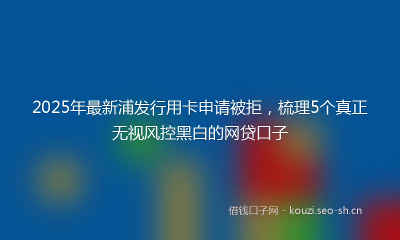 2025年最新浦发行用卡申请被拒，梳理5个真正无视风控黑白的网贷口子