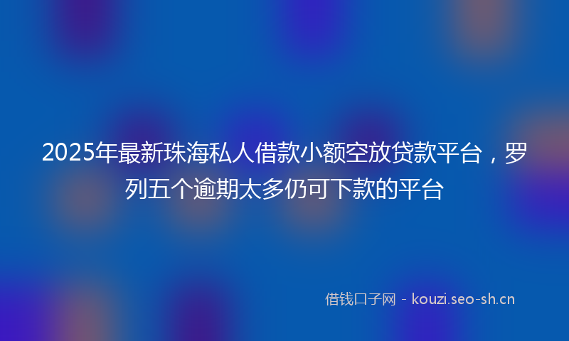 2025年最新珠海私人借款小额空放贷款平台，罗列五个逾期太多仍可下款的平台