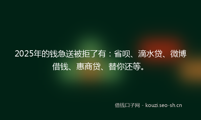 2025年的钱急送被拒了有：省呗、滴水贷、微博借钱、惠商贷、替你还等。