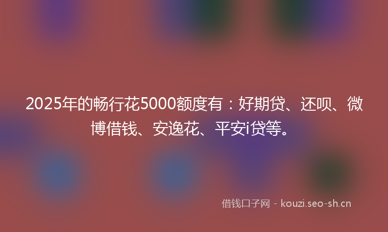 2025年的畅行花5000额度有:好期贷、还呗、微博借钱、安逸花、平安i贷等。