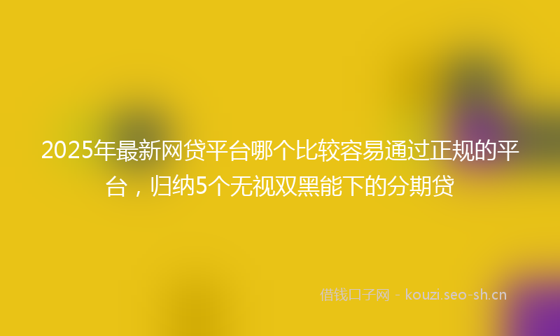 2025年最新网贷平台哪个比较容易通过正规的平台，归纳5个无视双黑能下的分期贷