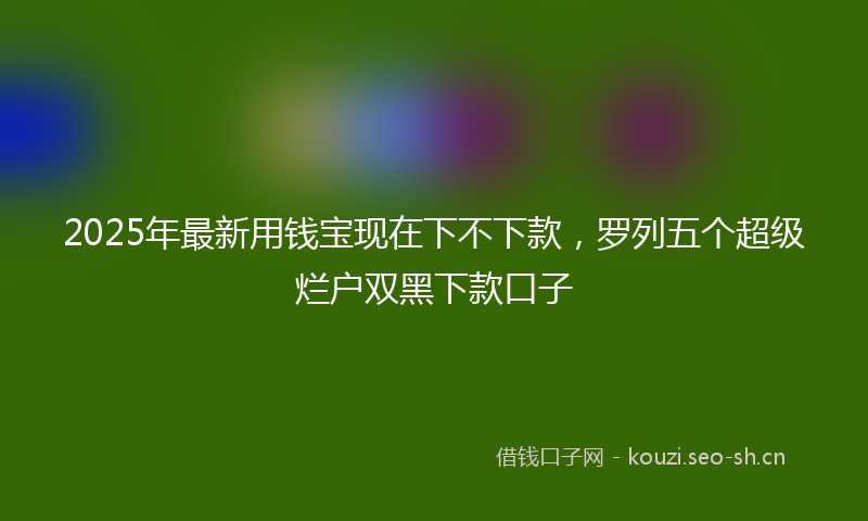 2025年最新用钱宝现在下不下款，罗列五个超级烂户双黑下款口子