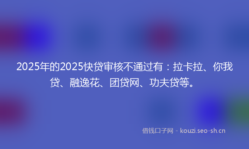 2025年的2025快贷审核不通过有：拉卡拉、你我贷、融逸花、团贷网、功夫贷等。