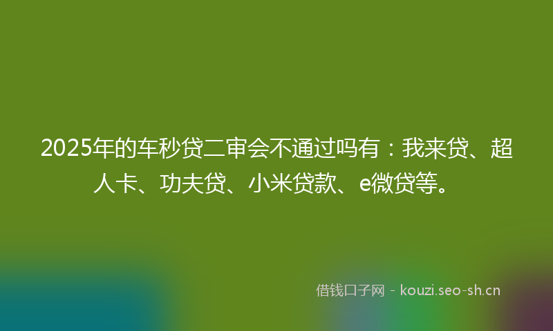2025年的车秒贷二审会不通过吗有：我来贷、超人卡、功夫贷、小米贷款、e微贷等。