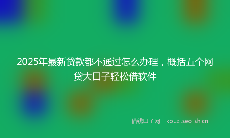 2025年最新贷款都不通过怎么办理，概括五个网贷大口子轻松借软件