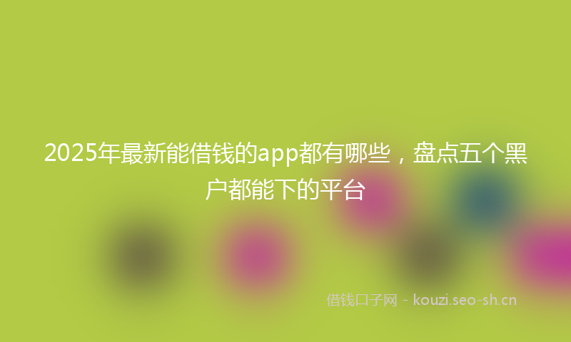 2025年最新能借钱的app都有哪些，盘点五个黑户都能下的平台