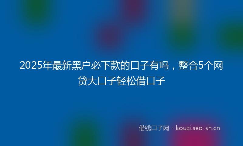 2025年最新黑户必下款的口子有吗，整合5个网贷大口子轻松借口子
