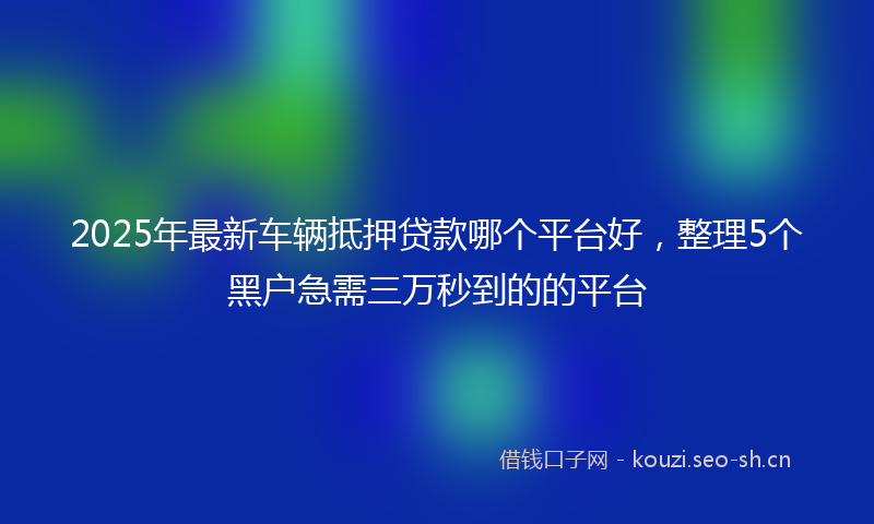 2025年最新车辆抵押贷款哪个平台好，整理5个黑户急需三万秒到的的平台