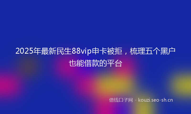 2025年最新民生88vip申卡被拒，梳理五个黑户也能借款的平台