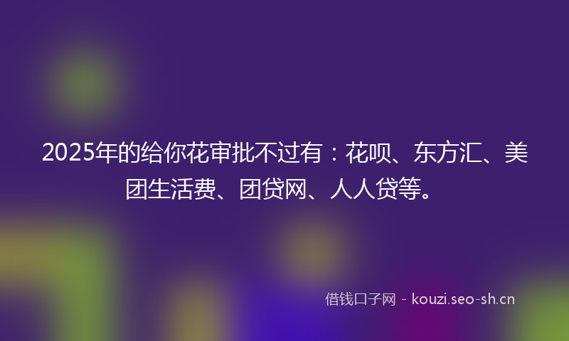 2025年的给你花审批不过有：花呗、东方汇、美团生活费、团贷网、人人贷等。