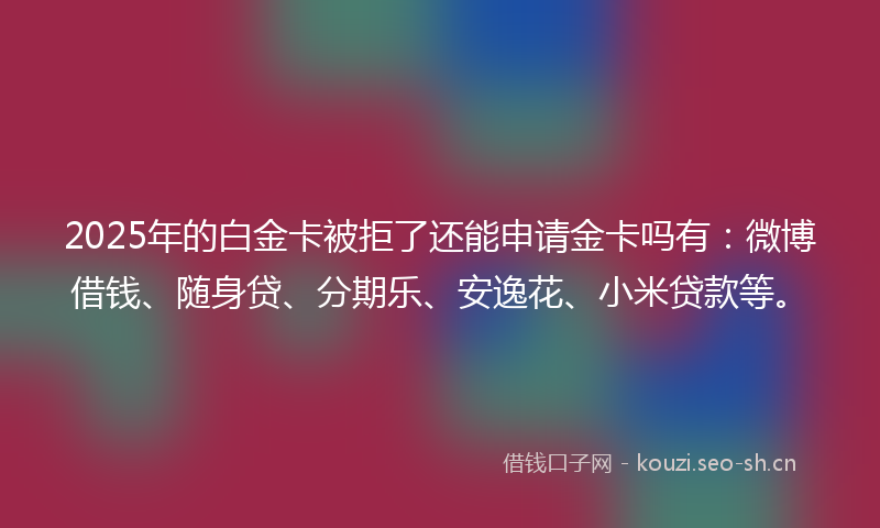 2025年的白金卡被拒了还能申请金卡吗有：微博借钱、随身贷、分期乐、安逸花、小米贷款等。