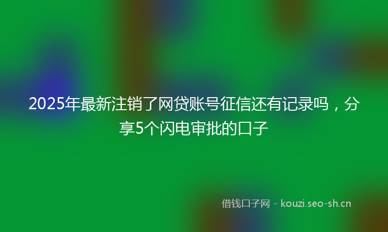 2025年最新注销了网贷账号征信还有记录吗，分享5个闪电审批的口子