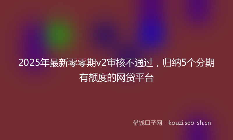 2025年最新零零期v2审核不通过，归纳5个分期有额度的网贷平台