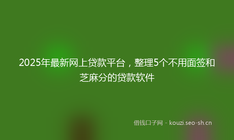 2025年最新网上贷款平台，整理5个不用面签和芝麻分的贷款软件