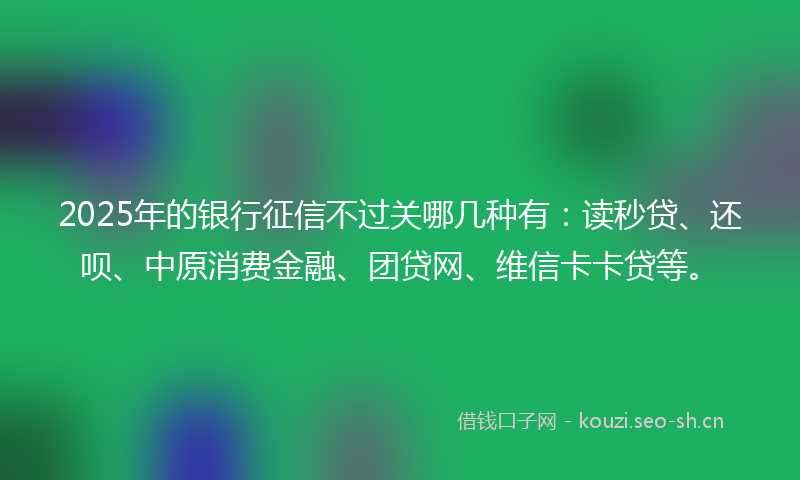 2025年的银行征信不过关哪几种有：读秒贷、还呗、中原消费金融、团贷网、维信卡卡贷等。