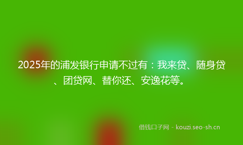 2025年的浦发银行申请不过有：我来贷、随身贷、团贷网、替你还、安逸花等。