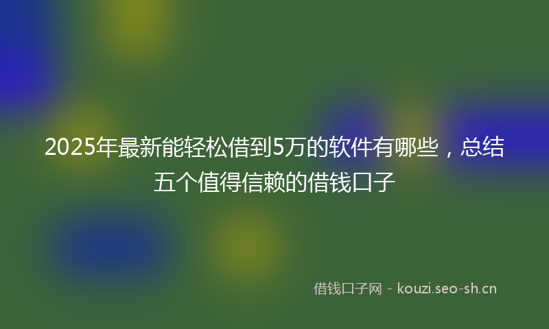 2025年最新能轻松借到5万的软件有哪些，总结五个值得信赖的借钱口子