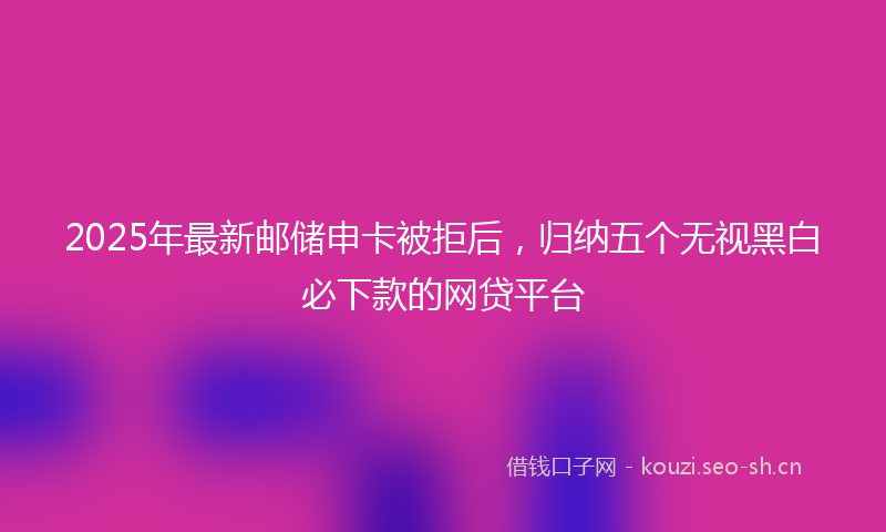 2025年最新邮储申卡被拒后，归纳五个无视黑白必下款的网贷平台