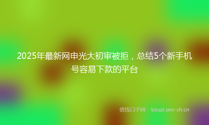 2025年最新网申光大初审被拒，总结5个新手机号容易下款的平台