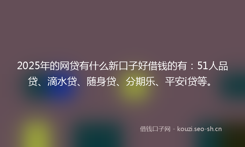 2025年的网贷有什么新口子好借钱的有：51人品贷、滴水贷、随身贷、分期乐、平安i贷等。