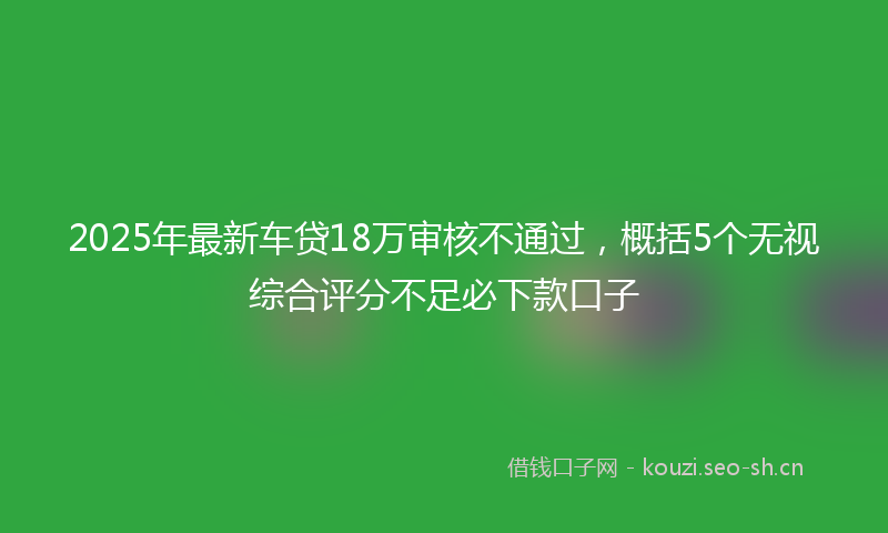 2025年最新车贷18万审核不通过，概括5个无视综合评分不足必下款口子