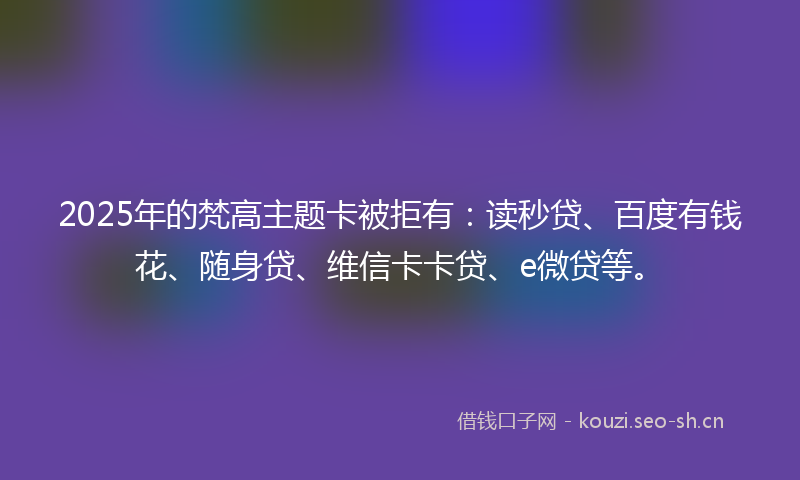2025年的梵高主题卡被拒有：读秒贷、百度有钱花、随身贷、维信卡卡贷、e微贷等。