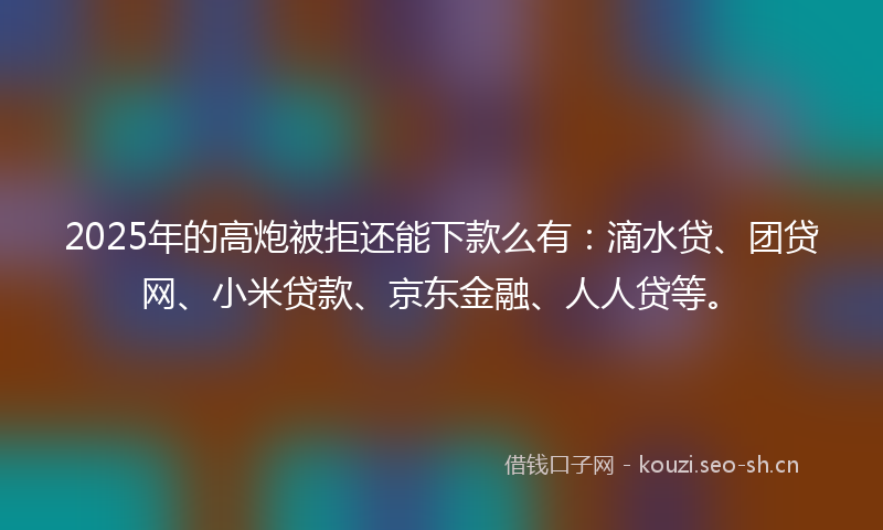 2025年的高炮被拒还能下款么有：滴水贷、团贷网、小米贷款、京东金融、人人贷等。