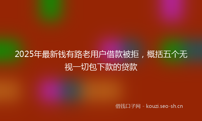2025年最新钱有路老用户借款被拒，概括五个无视一切包下款的贷款