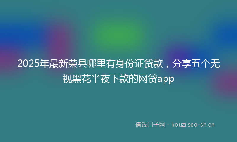2025年最新荣县哪里有身份证贷款，分享五个无视黑花半夜下款的网贷app