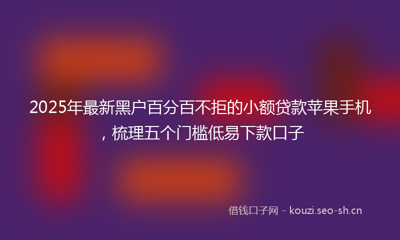 2025年最新黑户百分百不拒的小额贷款苹果手机，梳理五个门槛低易下款口子