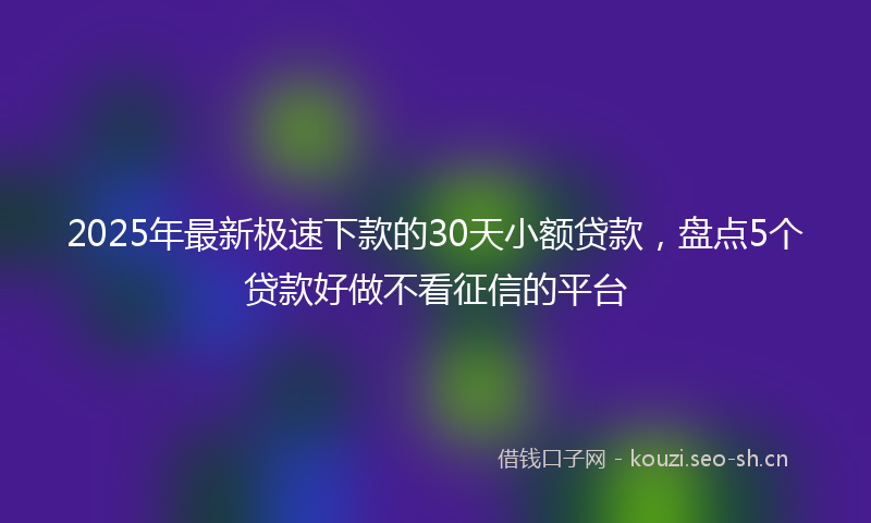 2025年最新极速下款的30天小额贷款，盘点5个贷款好做不看征信的平台