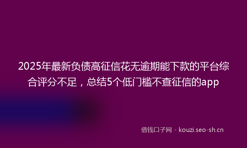 2025年最新负债高征信花无逾期能下款的平台综合评分不足，总结5个低门槛不查征信的app