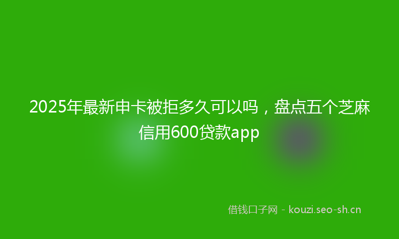 2025年最新申卡被拒多久可以吗，盘点五个芝麻信用600贷款app