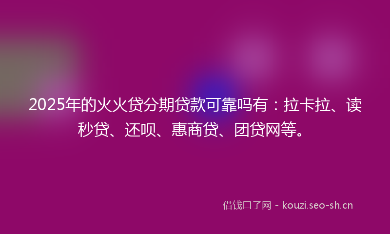2025年的火火贷分期贷款可靠吗有：拉卡拉、读秒贷、还呗、惠商贷、团贷网等。