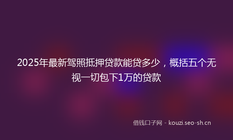 2025年最新驾照抵押贷款能贷多少，概括五个无视一切包下1万的贷款