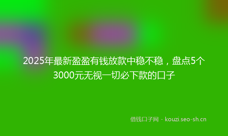 2025年最新盈盈有钱放款中稳不稳，盘点5个3000元无视一切必下款的口子