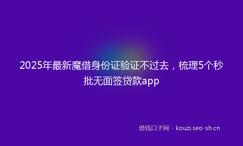 2025年最新魔借身份证验证不过去，梳理5个秒批无面签贷款app
