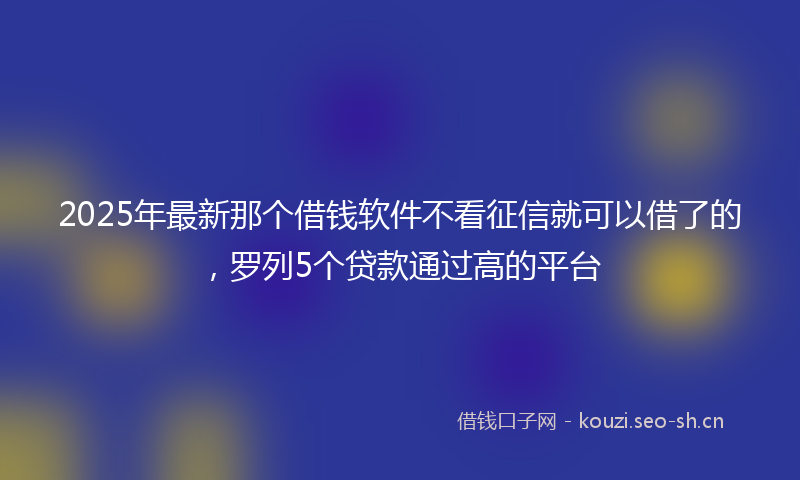 2025年最新那个借钱软件不看征信就可以借了的，罗列5个贷款通过高的平台